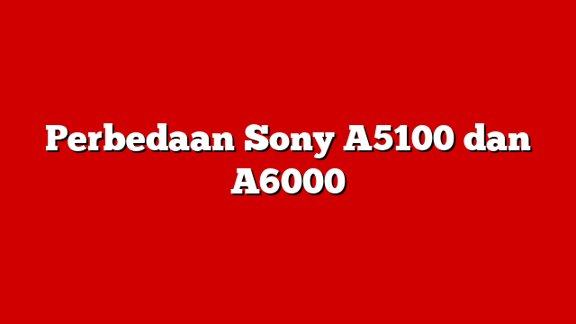 Perbedaan Sony A5100 dan A6000