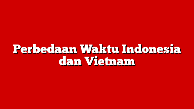 Perbedaan Waktu Indonesia dan Vietnam