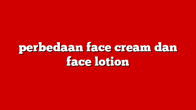 perbedaan face cream dan face lotion