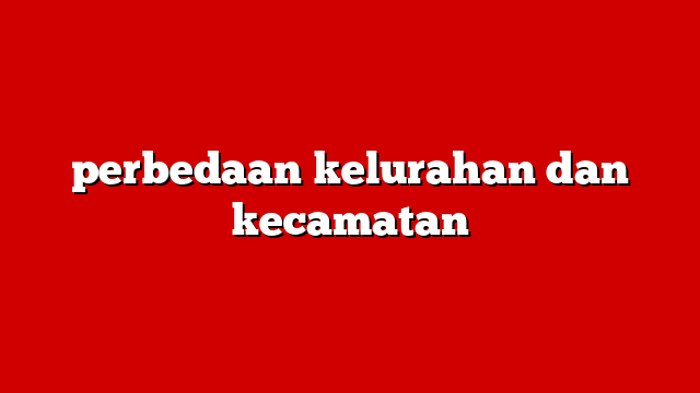 perbedaan kelurahan dan kecamatan