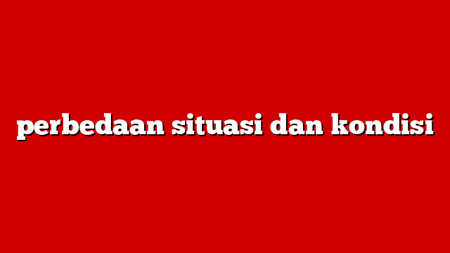 perbedaan situasi dan kondisi