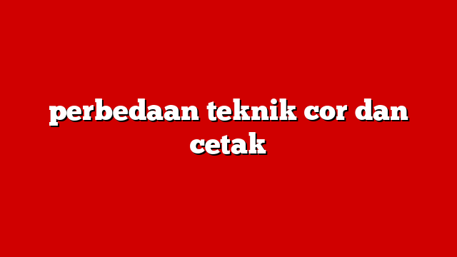 perbedaan teknik cor dan cetak