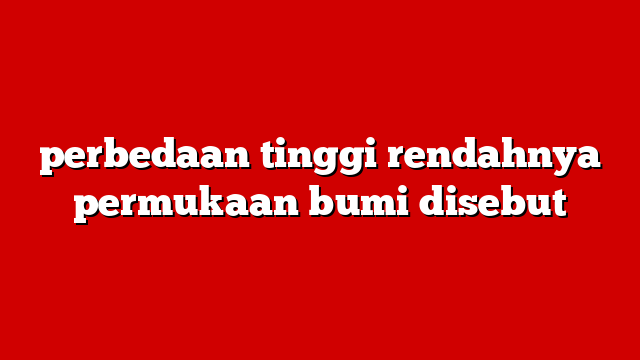 perbedaan tinggi rendahnya permukaan bumi disebut